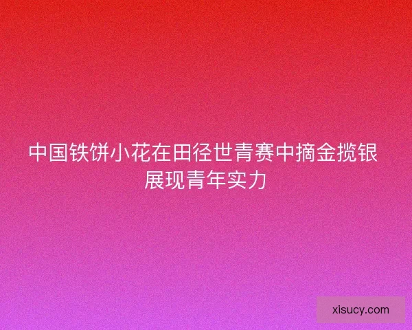 中国铁饼小花在田径世青赛中摘金揽银 展现青年实力