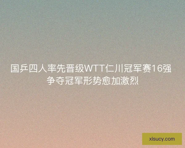 国乒四人率先晋级WTT仁川冠军赛16强 争夺冠军形势愈加激烈