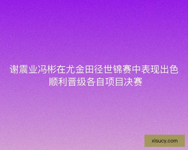 谢震业冯彬在尤金田径世锦赛中表现出色 顺利晋级各自项目决赛