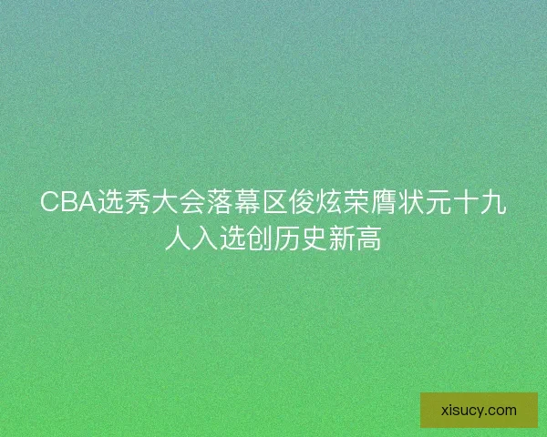 CBA选秀大会落幕区俊炫荣膺状元十九人入选创历史新高