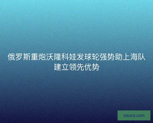俄罗斯重炮沃隆科娃发球轮强势助上海队建立领先优势